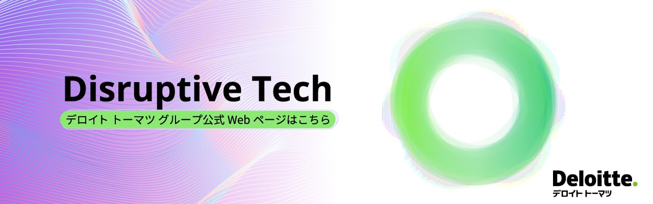 Disruptive Tech 詳しくはこちら デロイト トーマツ グループ 公式Webページはこちら